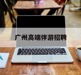 镇江广州高端伴游雇用(广州私家助理伴游雇用)